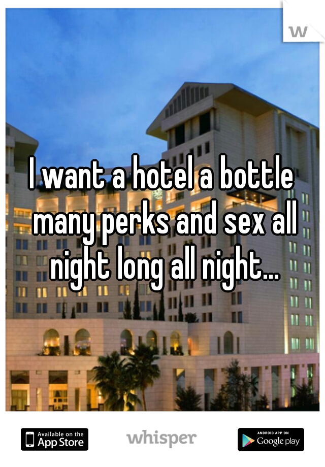 I want a hotel a bottle many perks and sex all night long all night...