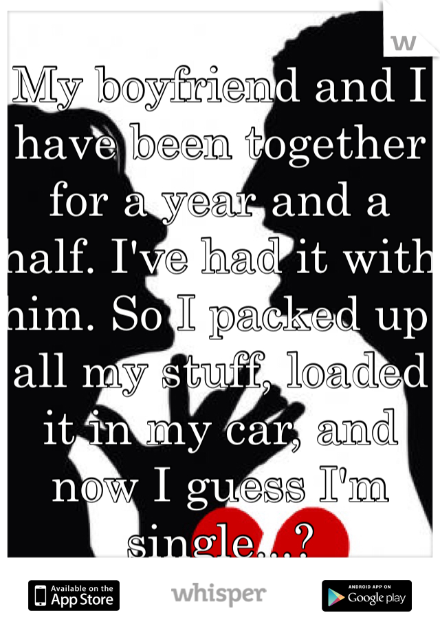 My boyfriend and I have been together for a year and a half. I've had it with him. So I packed up all my stuff, loaded it in my car, and now I guess I'm single...? 