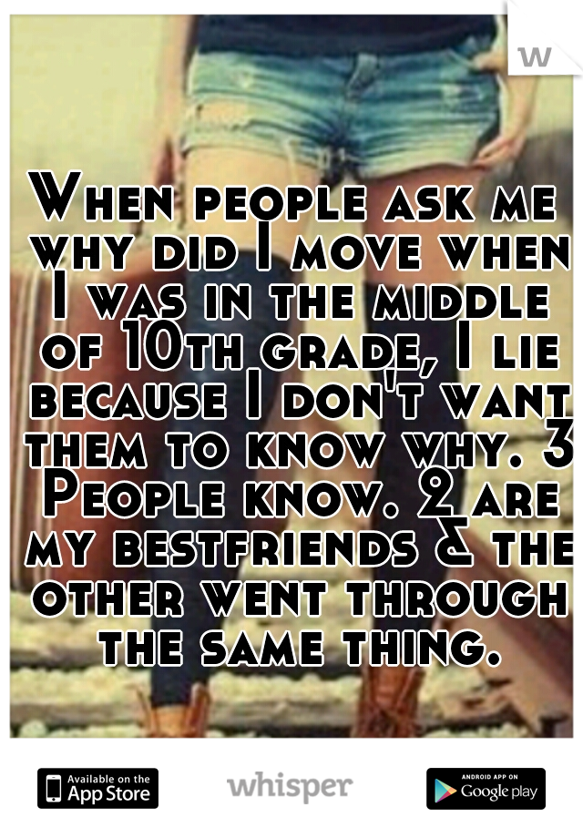 When people ask me why did I move when I was in the middle of 10th grade, I lie because I don't want them to know why. 3 People know. 2 are my bestfriends & the other went through the same thing.