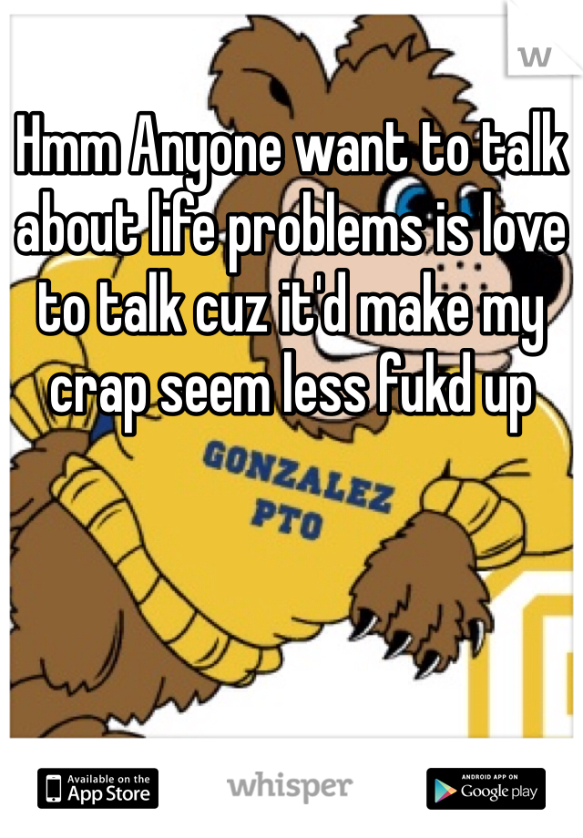 Hmm Anyone want to talk about life problems is love to talk cuz it'd make my crap seem less fukd up 