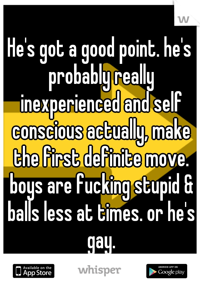 He's got a good point. he's probably really inexperienced and self conscious actually, make the first definite move. boys are fucking stupid & balls less at times. or he's gay.