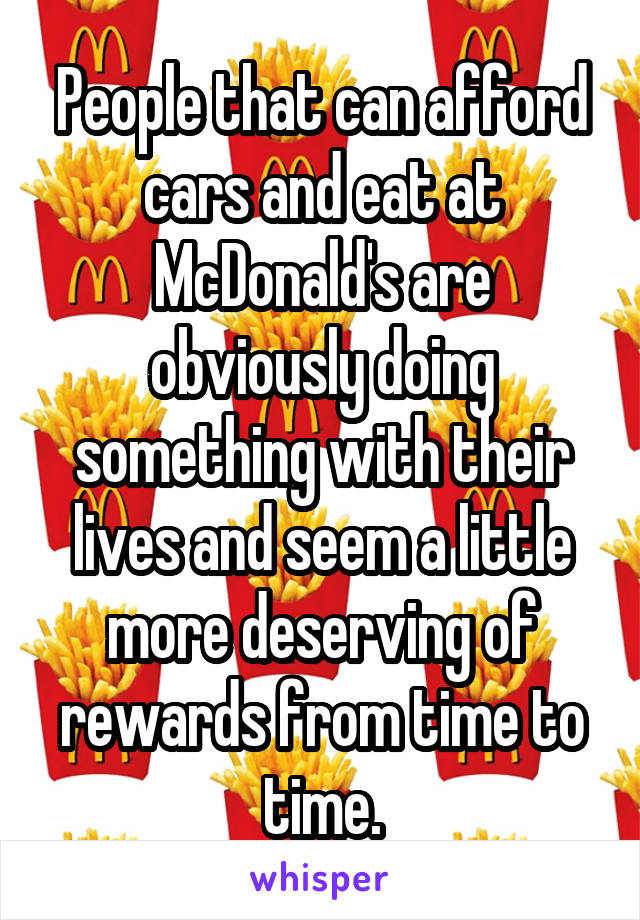 People that can afford cars and eat at McDonald's are obviously doing something with their lives and seem a little more deserving of rewards from time to time.