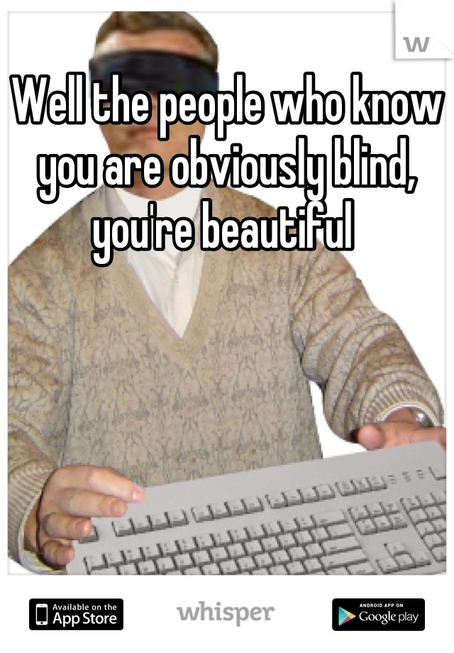 Well the people who know you are obviously blind, you're beautiful 