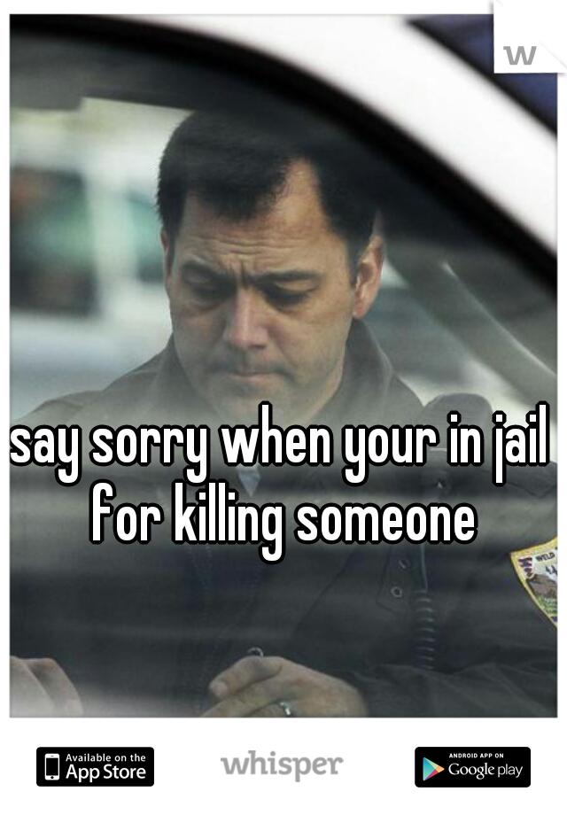 say sorry when your in jail for killing someone