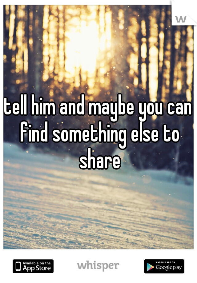 tell him and maybe you can find something else to share