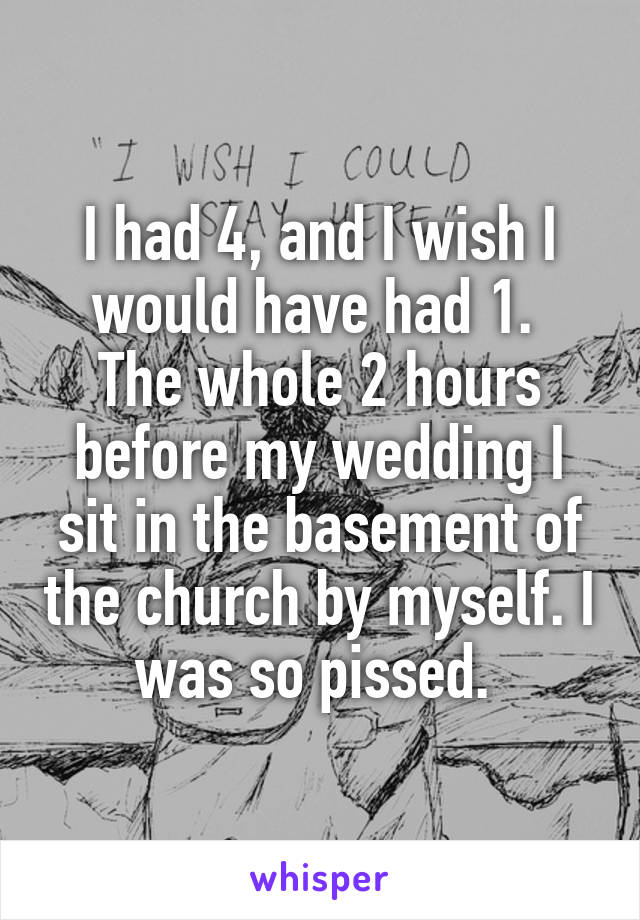 I had 4, and I wish I would have had 1. 
The whole 2 hours before my wedding I sit in the basement of the church by myself. I was so pissed. 