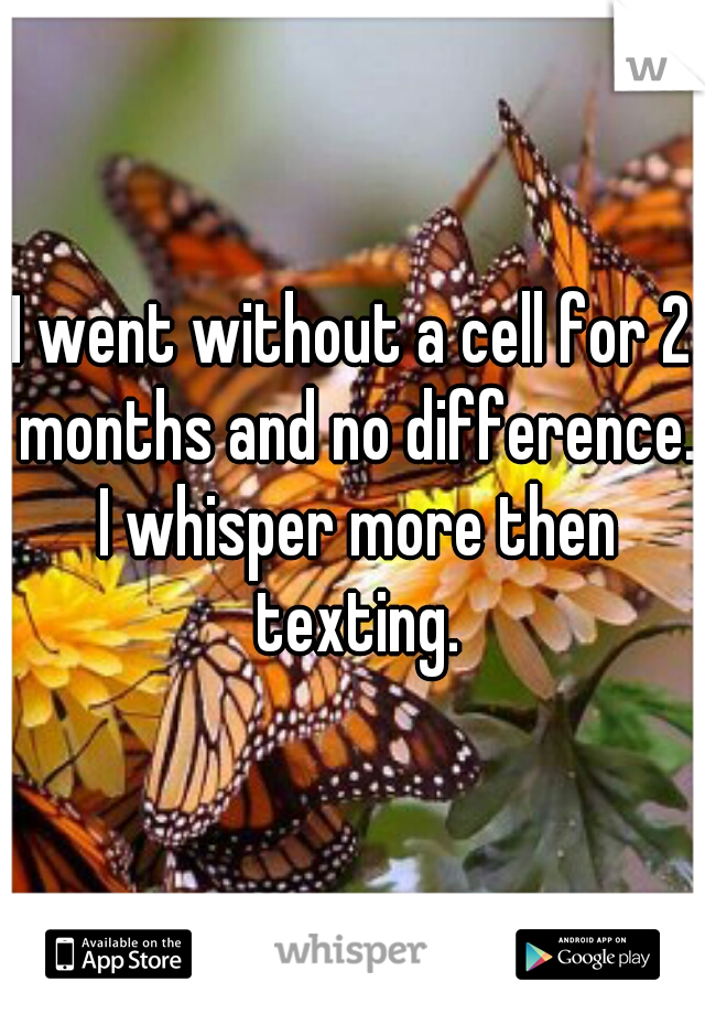 I went without a cell for 2 months and no difference. I whisper more then texting.