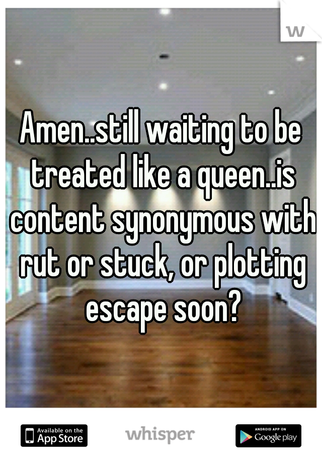 Amen..still waiting to be treated like a queen..is content synonymous with rut or stuck, or plotting escape soon?