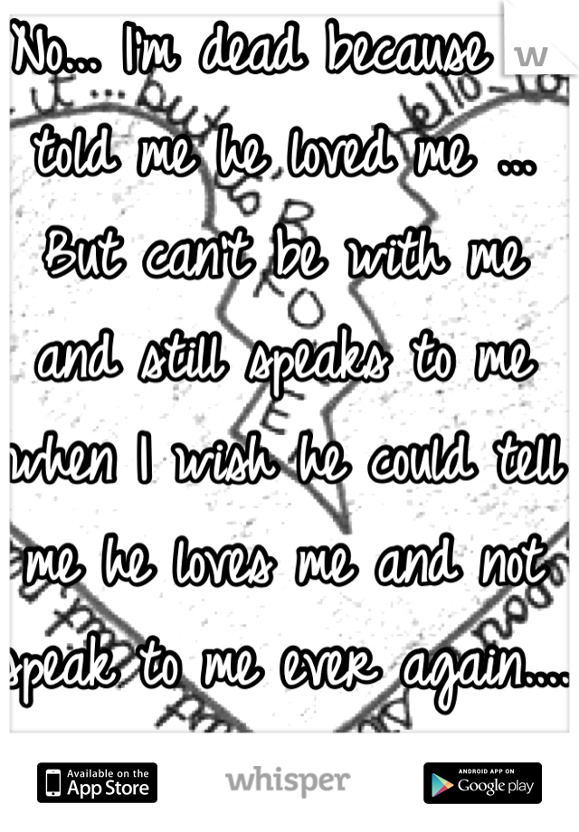 No... I'm dead because he told me he loved me ... But can't be with me and still speaks to me when I wish he could tell me he loves me and not speak to me ever again....