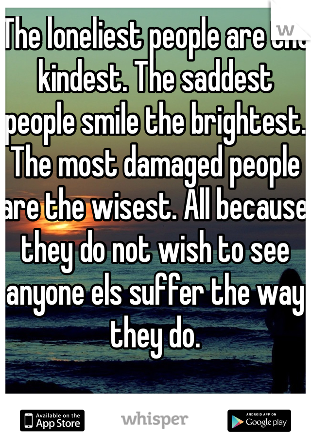 The loneliest people are the kindest. The saddest people smile the brightest. The most damaged people are the wisest. All because they do not wish to see anyone els suffer the way they do. 