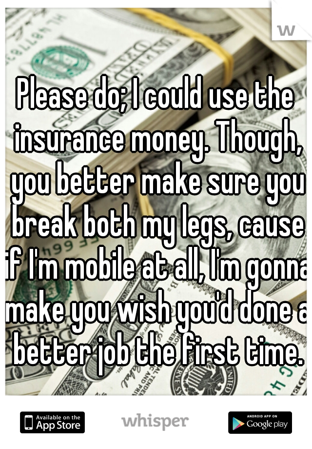 Please do; I could use the insurance money. Though, you better make sure you break both my legs, cause if I'm mobile at all, I'm gonna make you wish you'd done a better job the first time.