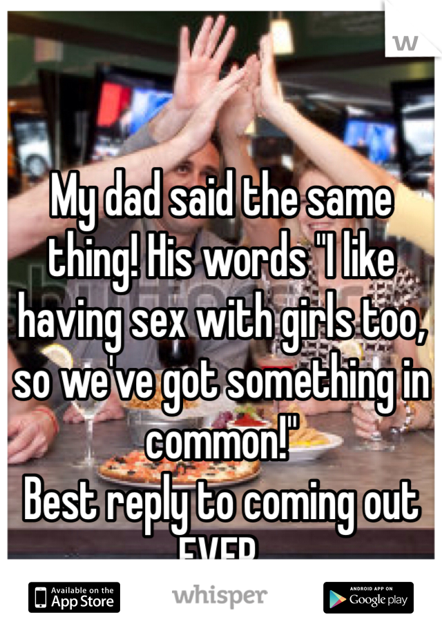 My dad said the same thing! His words "I like having sex with girls too, so we've got something in common!"
Best reply to coming out EVER. 