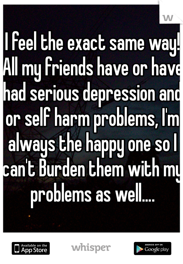 I feel the exact same way! All my friends have or have had serious depression and or self harm problems, I'm always the happy one so I can't Burden them with my problems as well....