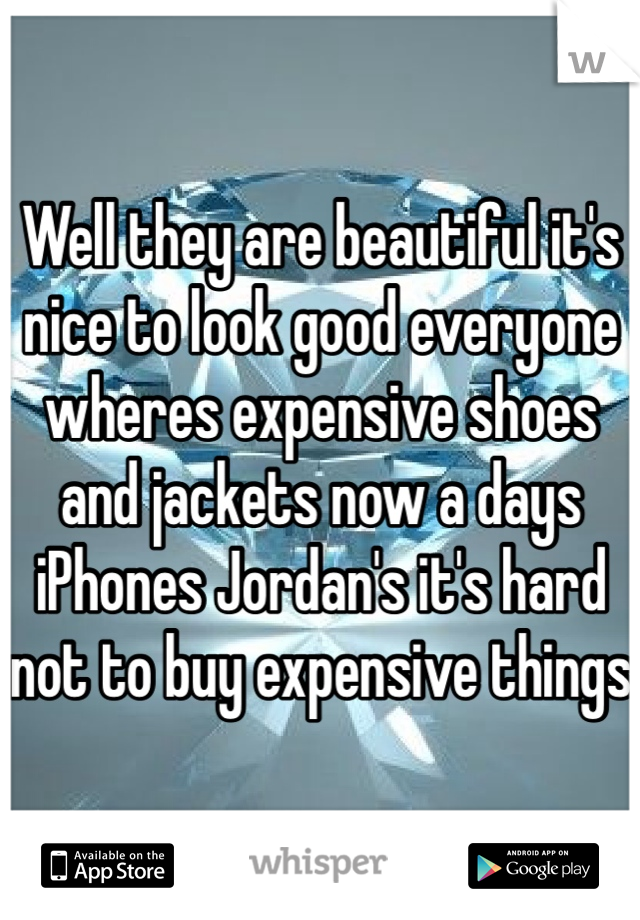 Well they are beautiful it's nice to look good everyone wheres expensive shoes and jackets now a days iPhones Jordan's it's hard not to buy expensive things 