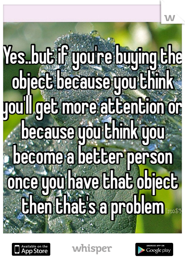 Yes..but if you're buying the object because you think you'll get more attention or because you think you become a better person once you have that object then that's a problem