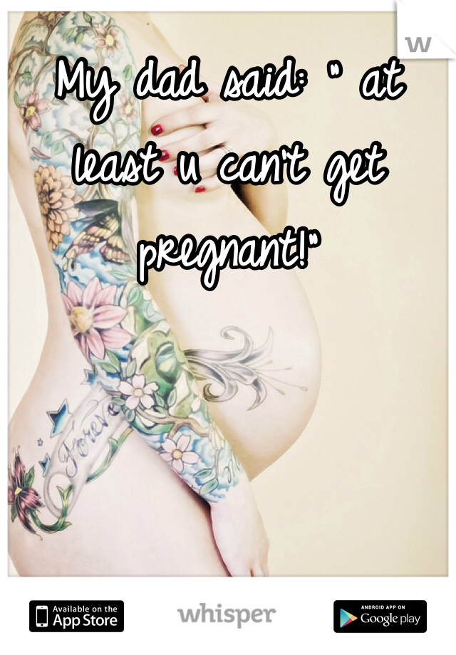 My dad said: " at least u can't get pregnant!"