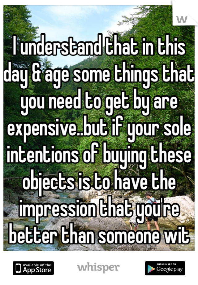 I understand that in this day & age some things that you need to get by are expensive..but if your sole intentions of buying these objects is to have the impression that you're better than someone wit