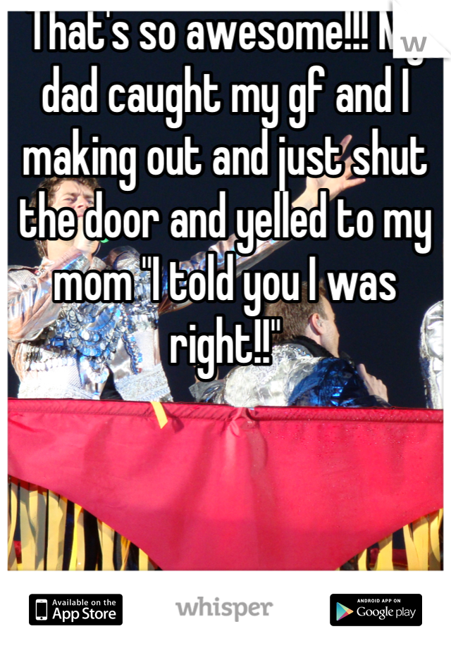 That's so awesome!!! My dad caught my gf and I making out and just shut the door and yelled to my mom "I told you I was right!!"