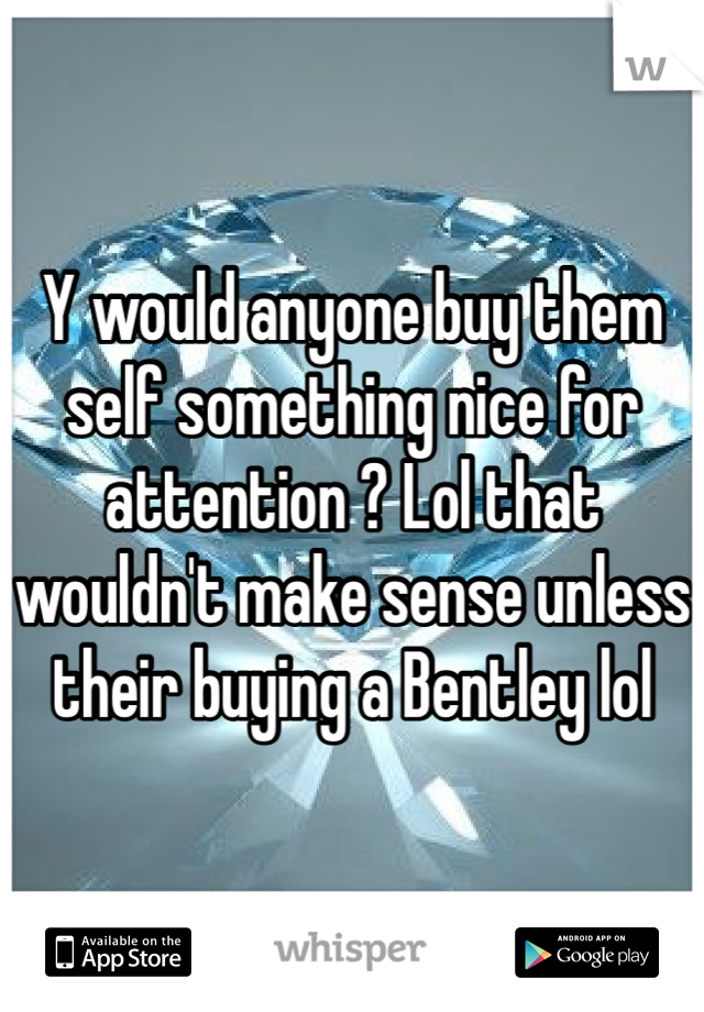 Y would anyone buy them self something nice for attention ? Lol that wouldn't make sense unless their buying a Bentley lol