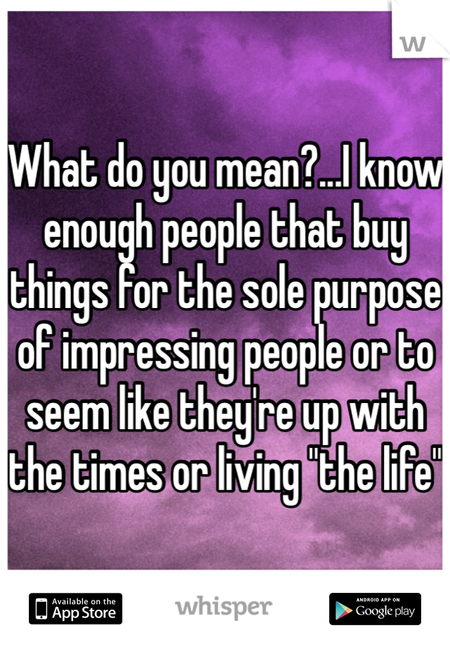 What do you mean?...I know enough people that buy things for the sole purpose of impressing people or to seem like they're up with the times or living "the life"