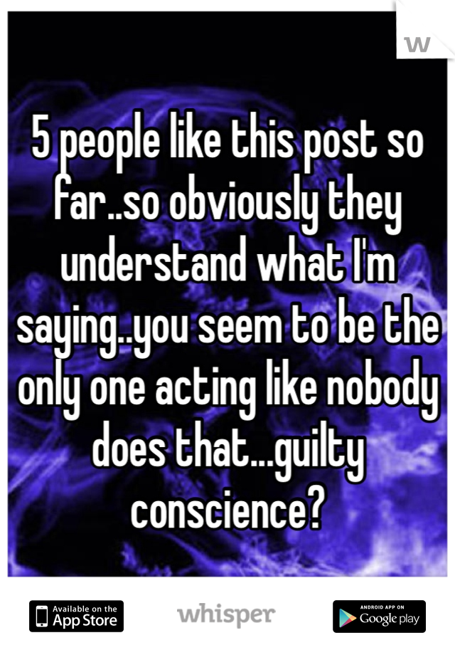 5 people like this post so far..so obviously they understand what I'm saying..you seem to be the only one acting like nobody does that...guilty conscience?