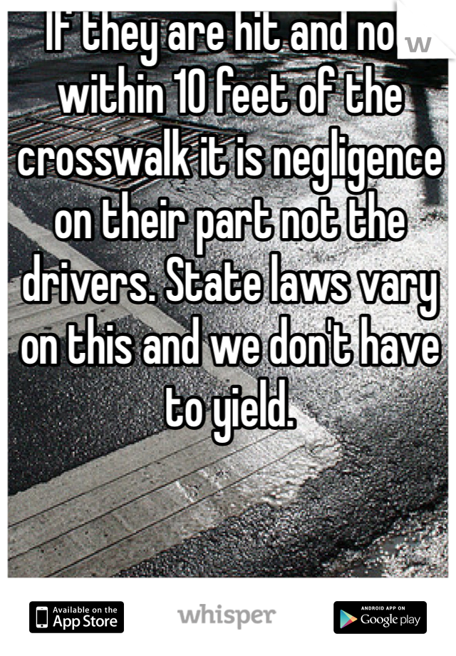 If they are hit and not within 10 feet of the crosswalk it is negligence on their part not the drivers. State laws vary on this and we don't have to yield.  