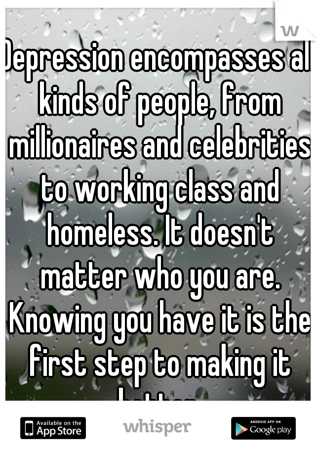 Depression encompasses all kinds of people, from millionaires and celebrities to working class and homeless. It doesn't matter who you are. Knowing you have it is the first step to making it better.