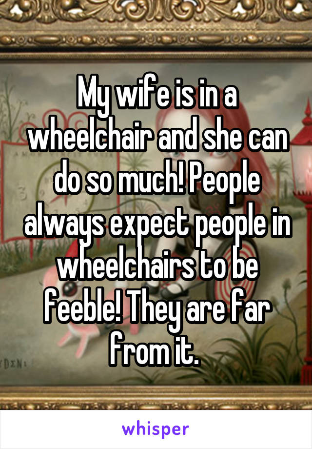 My wife is in a wheelchair and she can do so much! People always expect people in wheelchairs to be feeble! They are far from it. 