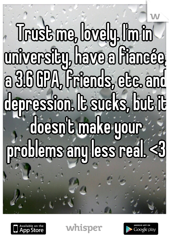 Trust me, lovely. I'm in university, have a fiancée, a 3.6 GPA, friends, etc. and depression. It sucks, but it doesn't make your problems any less real. <3