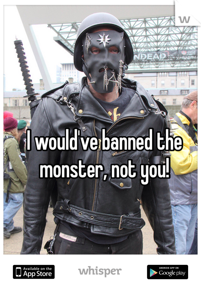 I would've banned the monster, not you!