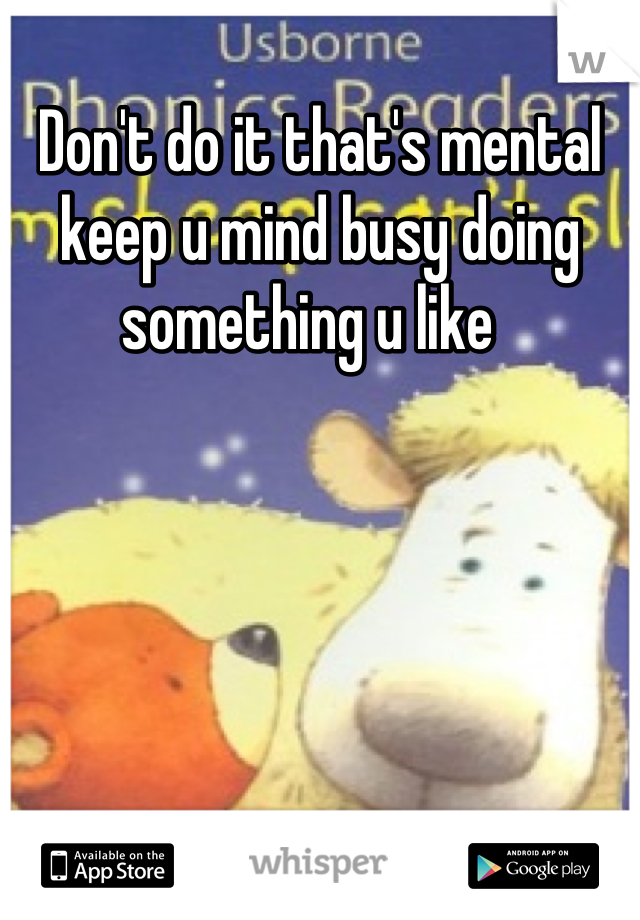 Don't do it that's mental keep u mind busy doing something u like  