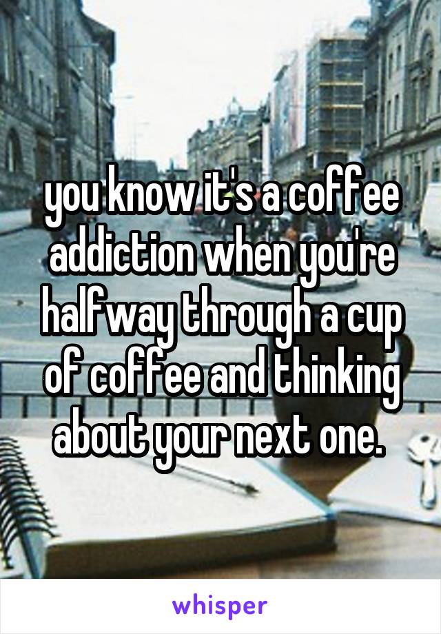 you know it's a coffee addiction when you're halfway through a cup of coffee and thinking about your next one. 
