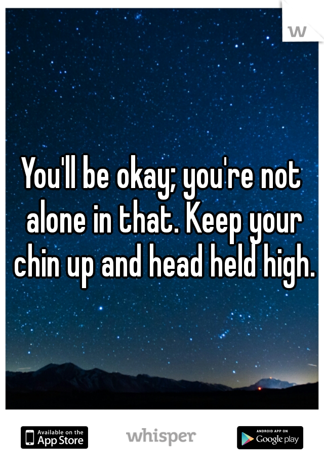 You'll be okay; you're not alone in that. Keep your chin up and head held high.