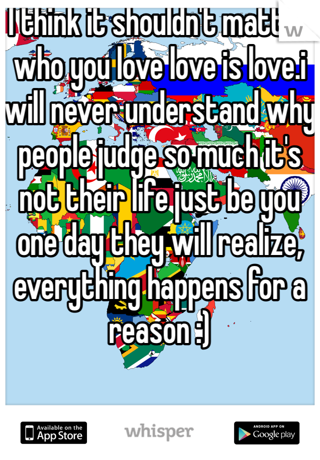 I think it shouldn't matter who you love love is love.i will never understand why people judge so much it's not their life just be you one day they will realize, everything happens for a reason :) 