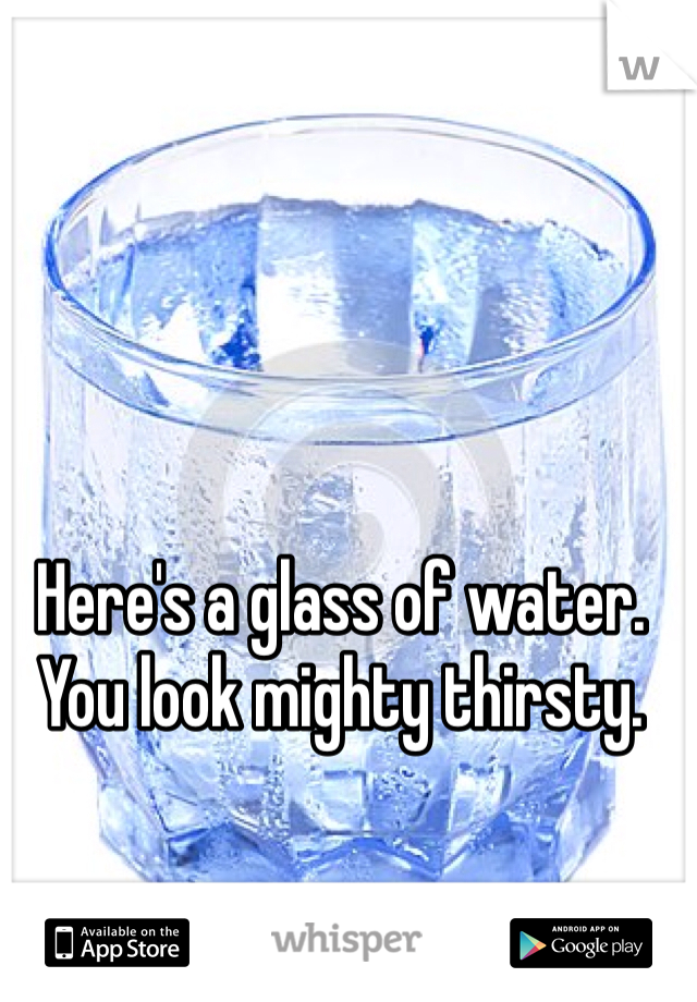 Here's a glass of water. You look mighty thirsty.