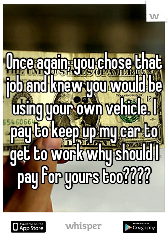 Once again, you chose that job and knew you would be using your own vehicle. I pay to keep up my car to get to work why should I pay for yours too????