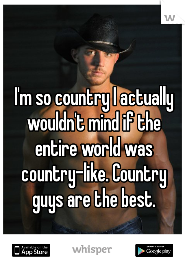 I'm so country I actually wouldn't mind if the entire world was country-like. Country guys are the best. 