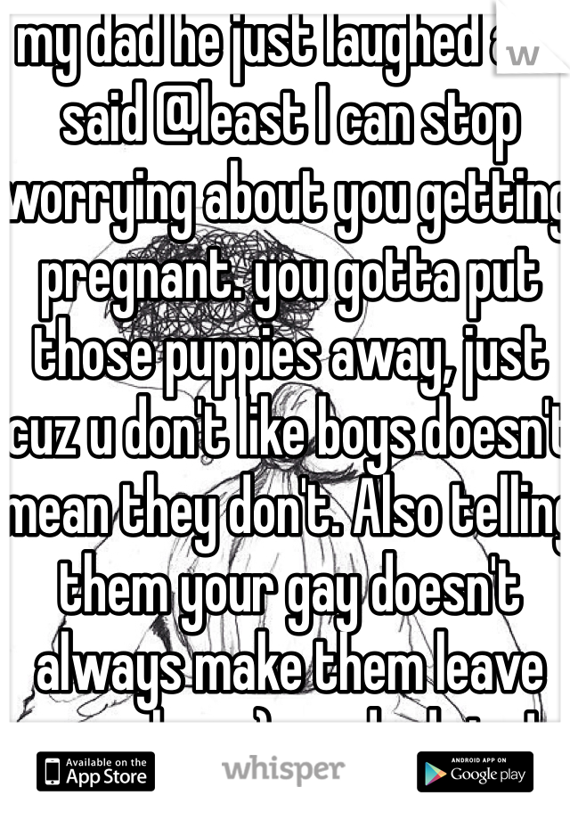 my dad he just laughed and said @least I can stop worrying about you getting pregnant. you gotta put those puppies away, just cuz u don't like boys doesn't mean they don't. Also telling them your gay doesn't always make them leave you alone :) good advise!