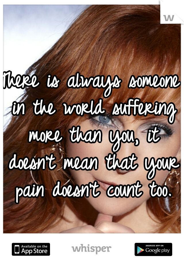 There is always someone in the world suffering more than you, it doesn't mean that your pain doesn't count too.