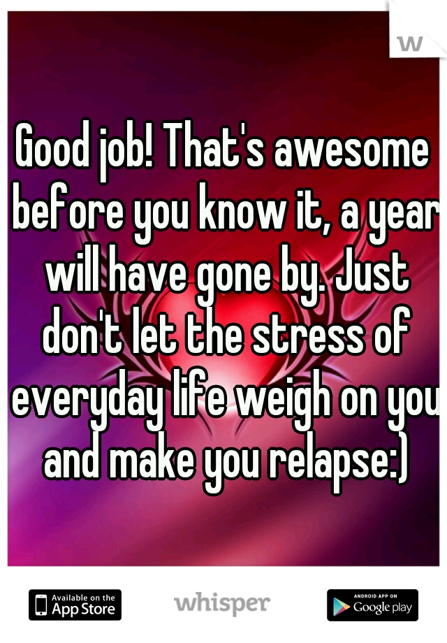 Good job! That's awesome before you know it, a year will have gone by. Just don't let the stress of everyday life weigh on you and make you relapse:)