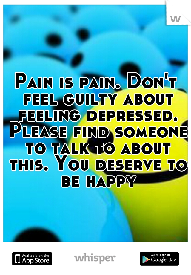 Pain is pain. Don't feel guilty about feeling depressed. Please find someone to talk to about this. You deserve to be happy