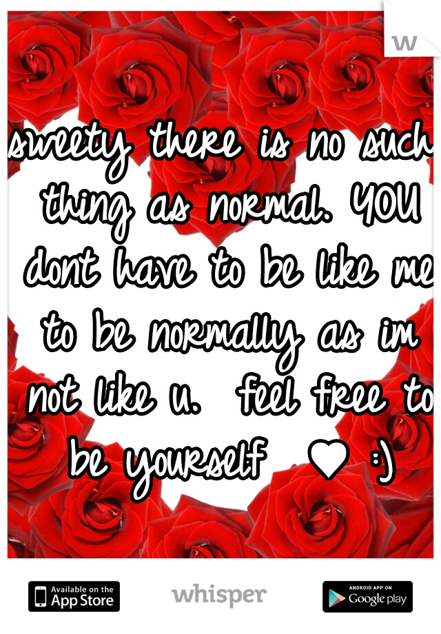 sweety there is no such thing as normal. YOU dont have to be like me to be normally as im not like u.  feel free to be yourself  ♥ :)