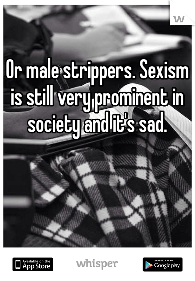 Or male strippers. Sexism is still very prominent in society and it's sad.