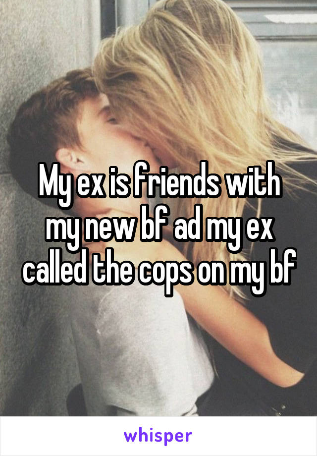 My ex is friends with my new bf ad my ex called the cops on my bf