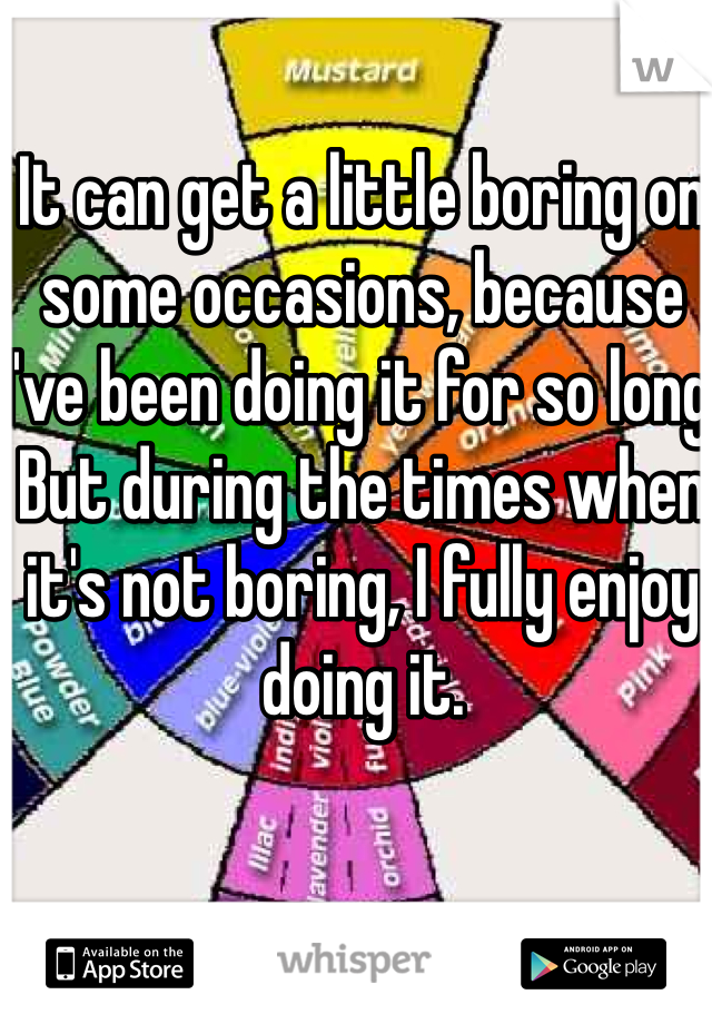 It can get a little boring on some occasions, because I've been doing it for so long. But during the times when it's not boring, I fully enjoy doing it.