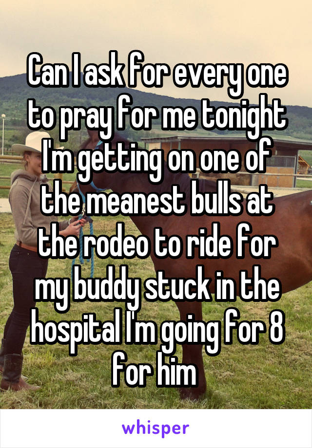 Can I ask for every one to pray for me tonight I'm getting on one of the meanest bulls at the rodeo to ride for my buddy stuck in the hospital I'm going for 8 for him 