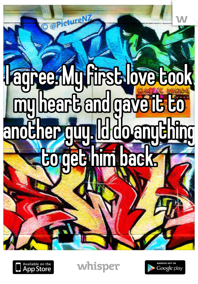 I agree. My first love took my heart and gave it to another guy. Id do anything to get him back. 