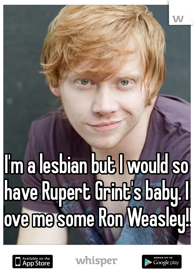 I'm a lesbian but I would so have Rupert Grint's baby. I love me some Ron Weasley!!