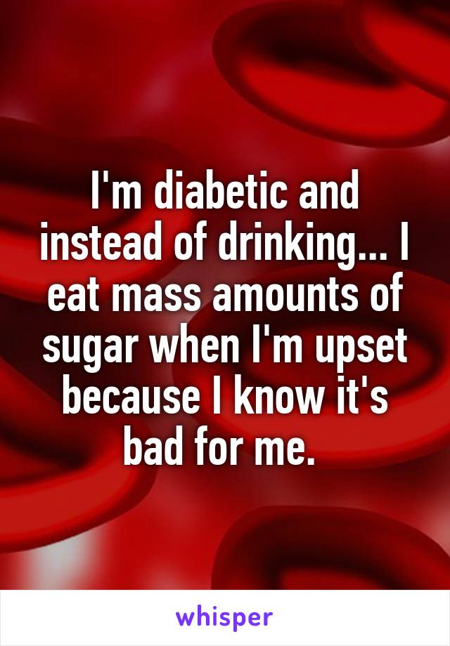 I'm diabetic and instead of drinking... I eat mass amounts of sugar when I'm upset because I know it's bad for me. 