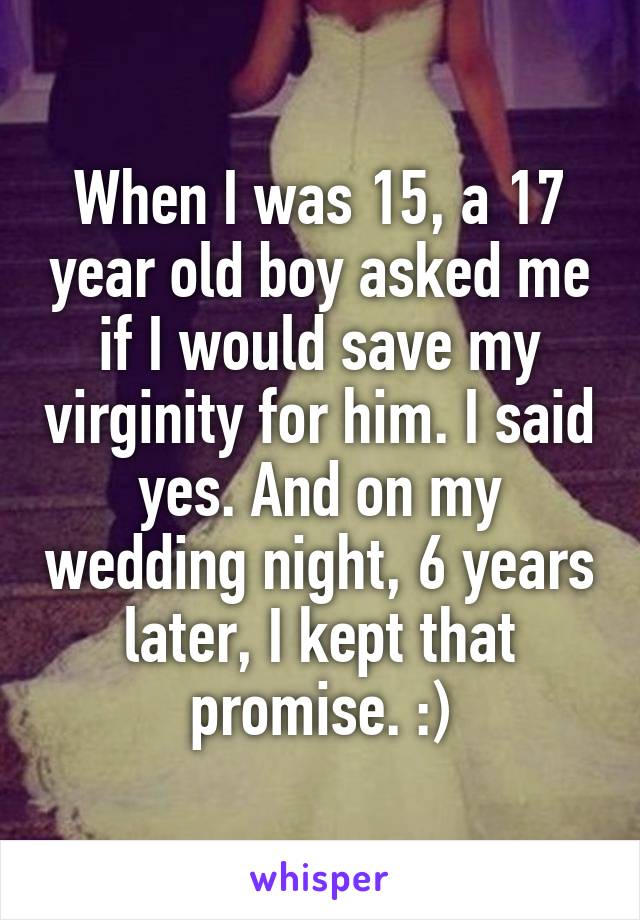 When I was 15, a 17 year old boy asked me if I would save my virginity for him. I said yes. And on my wedding night, 6 years later, I kept that promise. :)